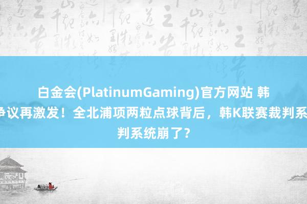 白金会(PlatinumGaming)官方网站 韩国裁判争议再激发！全北浦项两粒点球背后，韩K联赛裁判系统崩了？