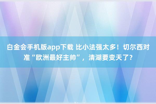 白金会手机版app下载 比小法强太多！切尔西对准“欧洲最好主帅”，清湖要变天了？