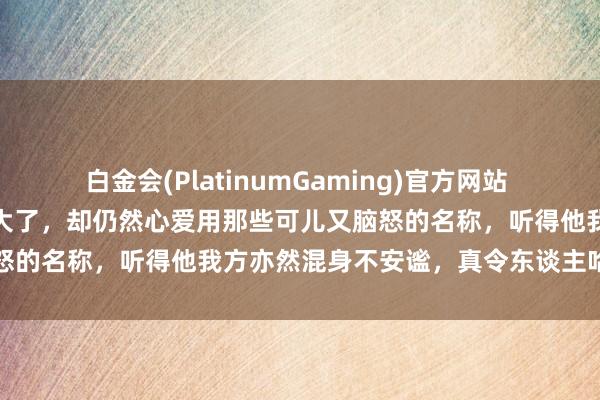 白金会(PlatinumGaming)官方网站 郝帅直播间簸弄邱贻可年事大了，却仍然心爱用那些可儿又脑怒的名称，听得他我方亦然混身不安谧，真令东谈主哈哈大笑