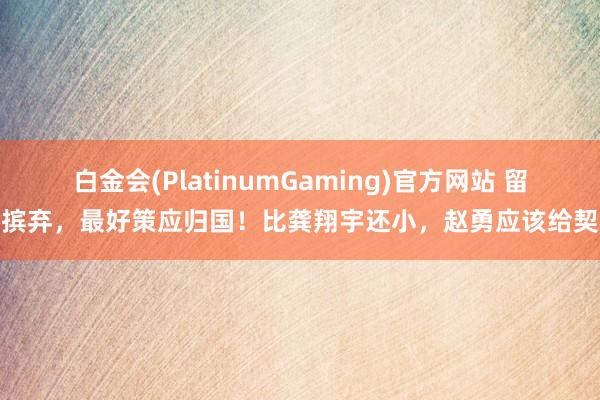 白金会(PlatinumGaming)官方网站 留洋摈弃，最好策应归国！比龚翔宇还小，赵勇应该给契机