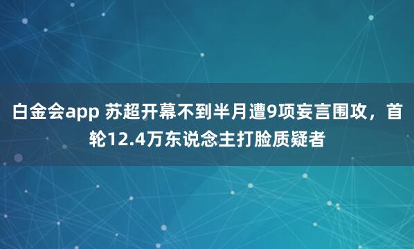 白金会app 苏超开幕不到半月遭9项妄言围攻，首轮12.4万东说念主打脸质疑者