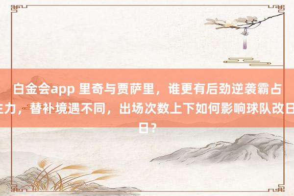 白金会app 里奇与贾萨里，谁更有后劲逆袭霸占主力，替补境遇不同，出场次数上下如何影响球队改日？