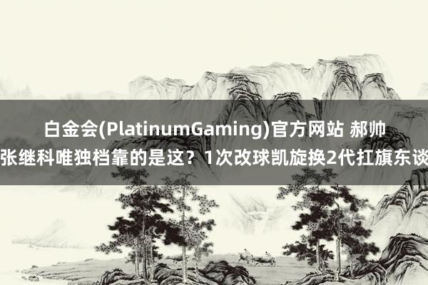 白金会(PlatinumGaming)官方网站 郝帅说张继科唯独档靠的是这？1次改球凯旋换2代扛旗东谈主