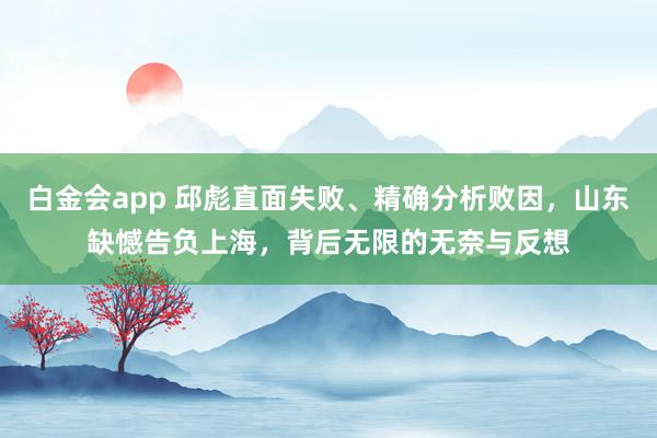 白金会app 邱彪直面失败、精确分析败因，山东缺憾告负上海，背后无限的无奈与反想