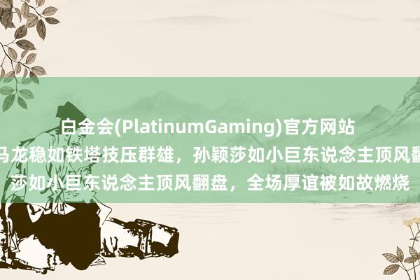白金会(PlatinumGaming)官方网站 那场比赛堪比浓烈大片，马龙稳如铁塔技压群雄，孙颖莎如小巨东说念主顶风翻盘，全场厚谊被如故燃烧