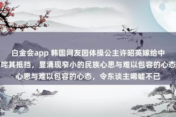 白金会app 韩国网友因体操公主许昭英嫁给中国体操冠军黄力平叱咤其抵挡，显涌现窄小的民族心思与难以包容的心态，令东谈主唏嘘不已
