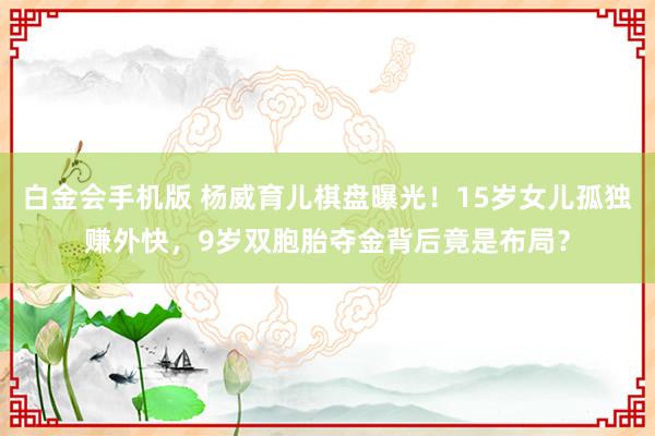 白金会手机版 杨威育儿棋盘曝光！15岁女儿孤独赚外快，9岁双胞胎夺金背后竟是布局？