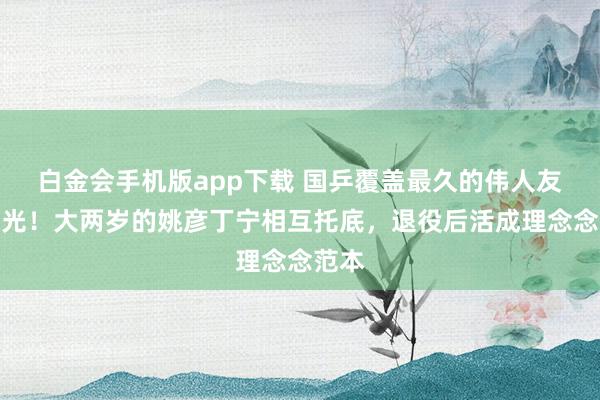 白金会手机版app下载 国乒覆盖最久的伟人友情曝光！大两岁的姚彦丁宁相互托底，退役后活成理念念范本