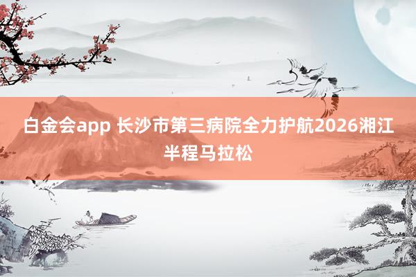 白金会app 长沙市第三病院全力护航2026湘江半程马拉松