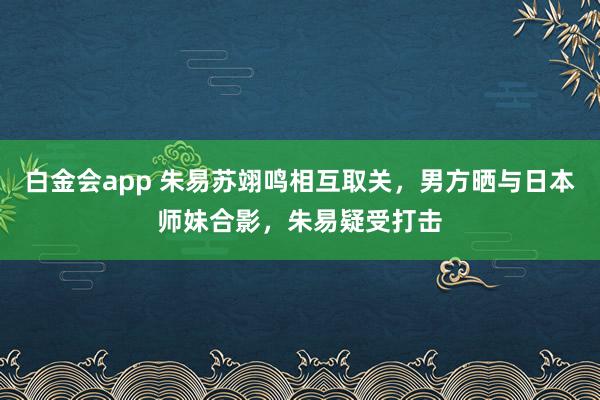 白金会app 朱易苏翊鸣相互取关，男方晒与日本师妹合影，朱易疑受打击