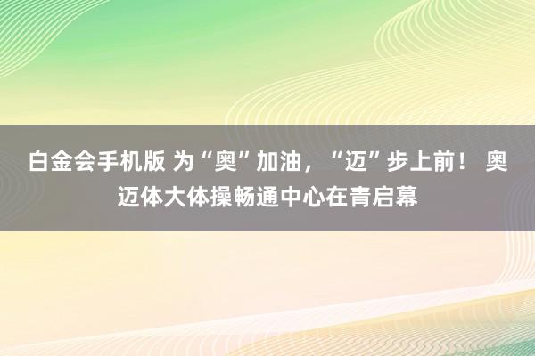 白金会手机版 为“奥”加油，“迈”步上前！ 奥迈体大体操畅通中心在青启幕