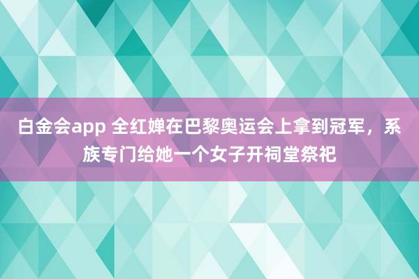 白金会app 全红婵在巴黎奥运会上拿到冠军，系族专门给她一个女子开祠堂祭祀