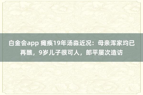 白金会app 瘫痪19年汤淼近况：母亲浑家均已再醮，9岁儿子很可人，郎平屡次造访