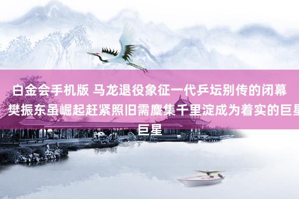 白金会手机版 马龙退役象征一代乒坛别传的闭幕，樊振东虽崛起赶紧照旧需麇集千里淀成为着实的巨星