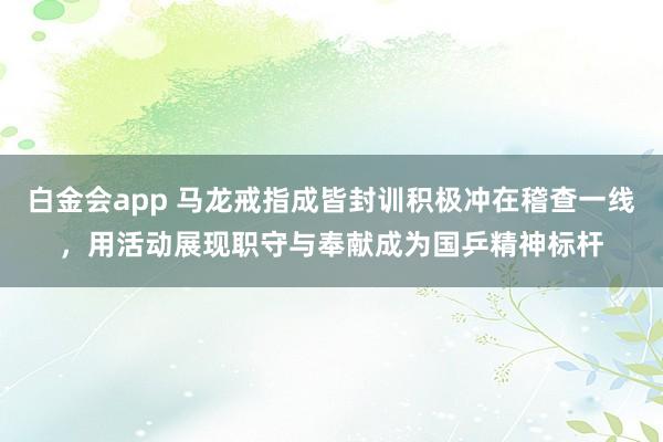 白金会app 马龙戒指成皆封训积极冲在稽查一线，用活动展现职守与奉献成为国乒精神标杆