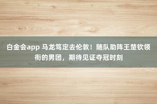 白金会app 马龙笃定去伦敦！随队助阵王楚钦领衔的男团，期待见证夺冠时刻