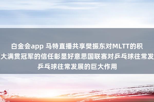 白金会app 马特直播共享樊振东对MLTT的积极影响，一位大满贯冠军的信任彰显好意思国联赛对乒乓球往常发展的巨大作用