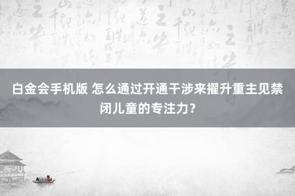白金会手机版 怎么通过开通干涉来擢升重主见禁闭儿童的专注力？