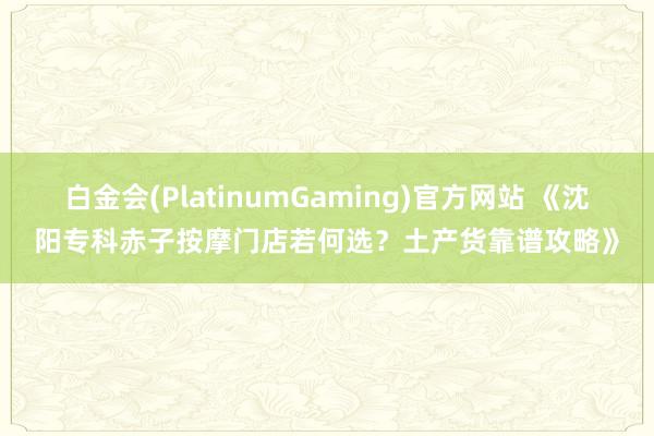 白金会(PlatinumGaming)官方网站 《沈阳专科赤子按摩门店若何选？土产货靠谱攻略》