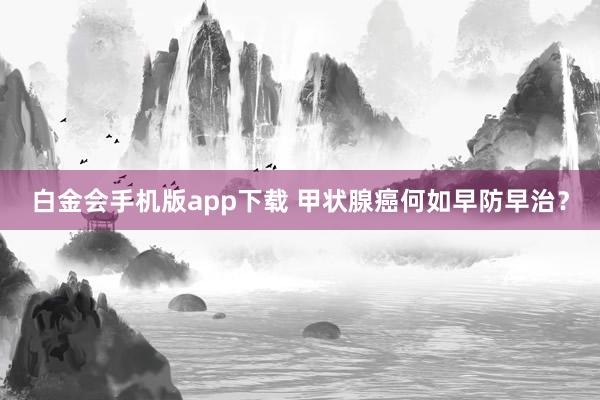白金会手机版app下载 甲状腺癌何如早防早治？