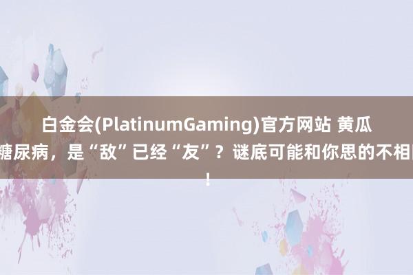 白金会(PlatinumGaming)官方网站 黄瓜对糖尿病，是“敌”已经“友”？谜底可能和你思的不相同！