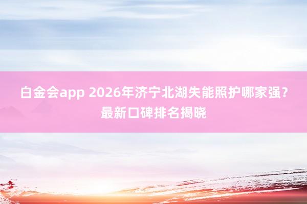 白金会app 2026年济宁北湖失能照护哪家强？最新口碑排名揭晓