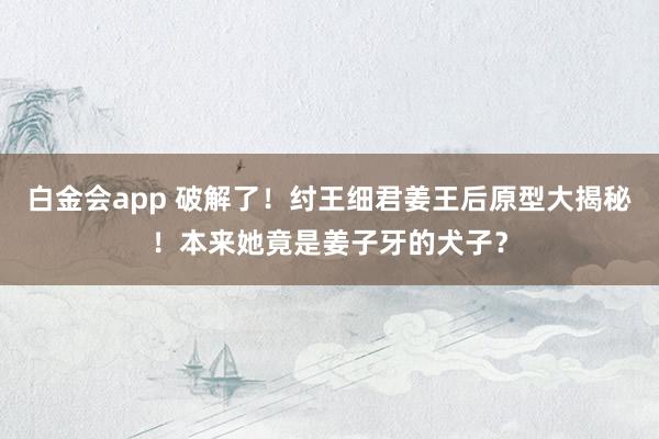 白金会app 破解了！纣王细君姜王后原型大揭秘！本来她竟是姜子牙的犬子？
