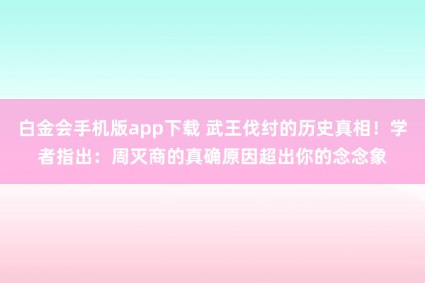 白金会手机版app下载 武王伐纣的历史真相！学者指出：周灭商的真确原因超出你的念念象