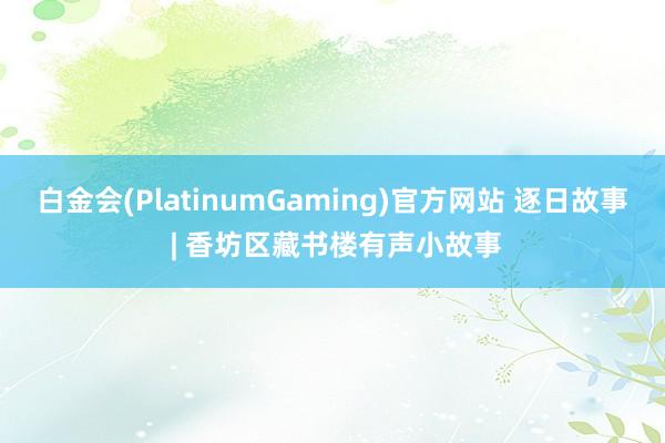 白金会(PlatinumGaming)官方网站 逐日故事 | 香坊区藏书楼有声小故事