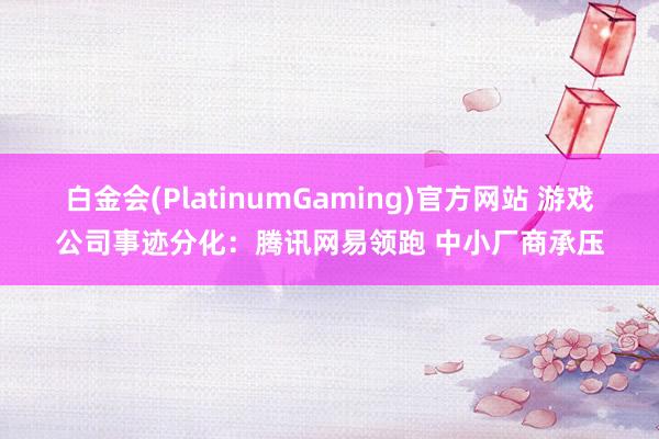 白金会(PlatinumGaming)官方网站 游戏公司事迹分化：腾讯网易领跑 中小厂商承压