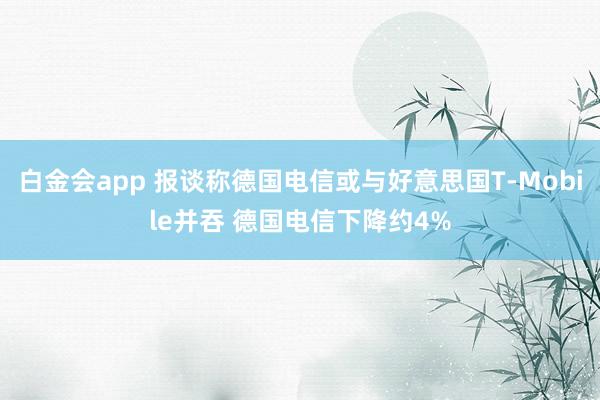 白金会app 报谈称德国电信或与好意思国T-Mobile并吞 德国电信下降约4%