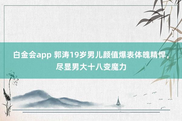 白金会app 郭涛19岁男儿颜值爆表体魄精悍，尽显男大十八变魔力