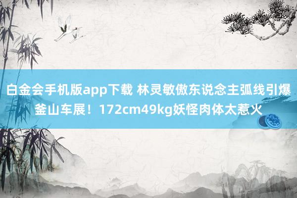 白金会手机版app下载 林灵敏傲东说念主弧线引爆釜山车展！172cm49kg妖怪肉体太惹火