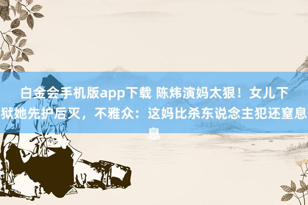 白金会手机版app下载 陈炜演妈太狠！女儿下狱她先护后灭，不雅众：这妈比杀东说念主犯还窒息