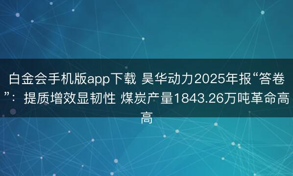 白金会手机版app下载 昊华动力2025年报“答卷”：提质增效显韧性 煤炭产量1843.26万吨革命高