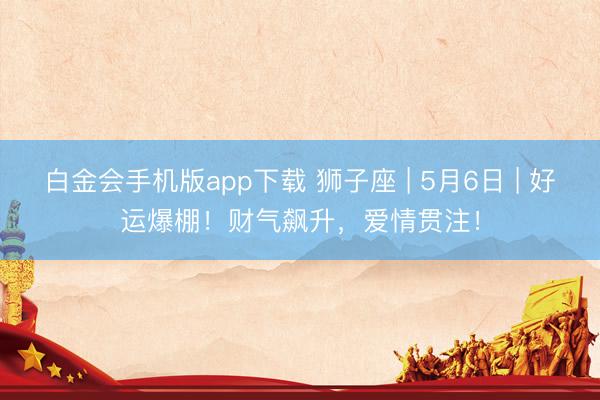白金会手机版app下载 狮子座 | 5月6日 | 好运爆棚！财气飙升，爱情贯注！