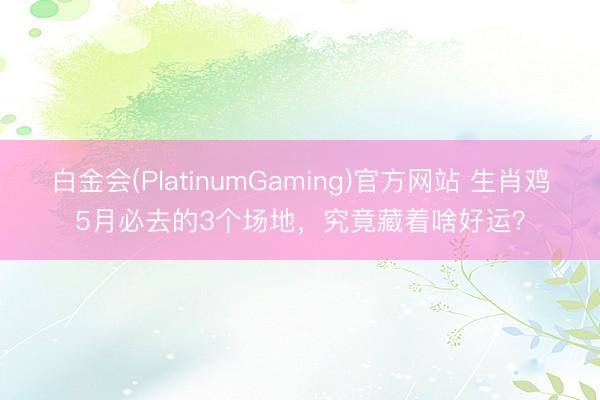 白金会(PlatinumGaming)官方网站 生肖鸡5月必去的3个场地，究竟藏着啥好运？
