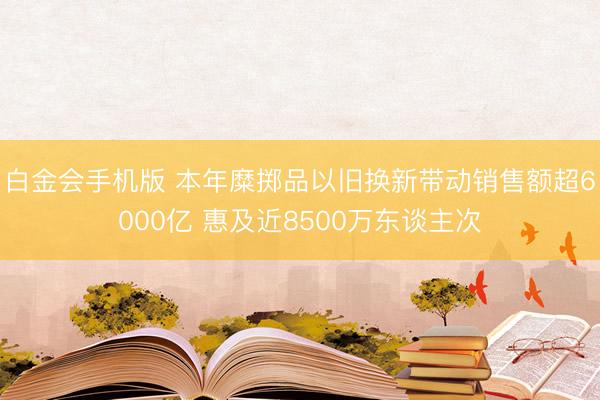 白金会手机版 本年糜掷品以旧换新带动销售额超6000亿 惠及近8500万东谈主次