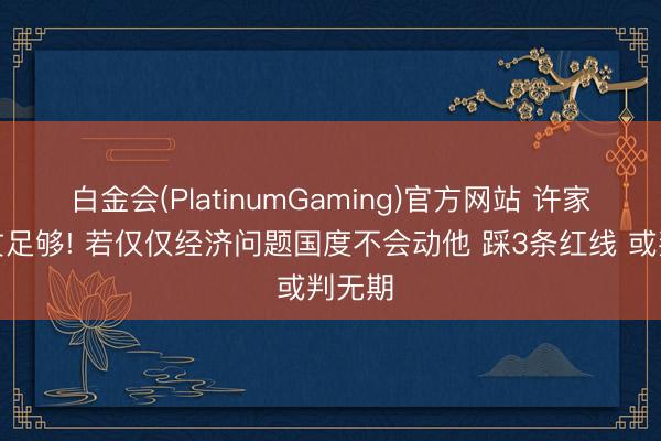白金会(PlatinumGaming)官方网站 许家印恶贯足够! 若仅仅经济问题国度不会动他 踩3条红线 或判无期