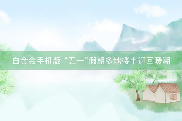 白金会手机版 “五一”假期多地楼市迎回暖潮