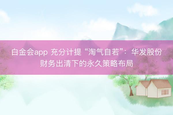 白金会app 充分计提 “淘气自若”：华发股份财务出清下的永久策略布局