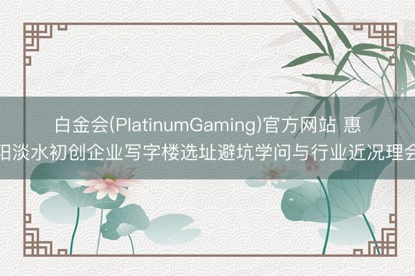 白金会(PlatinumGaming)官方网站 惠阳淡水初创企业写字楼选址避坑学问与行业近况理会