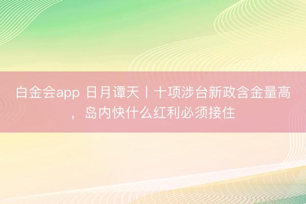 白金会app 日月谭天丨十项涉台新政含金量高，岛内快什么红利必须接住