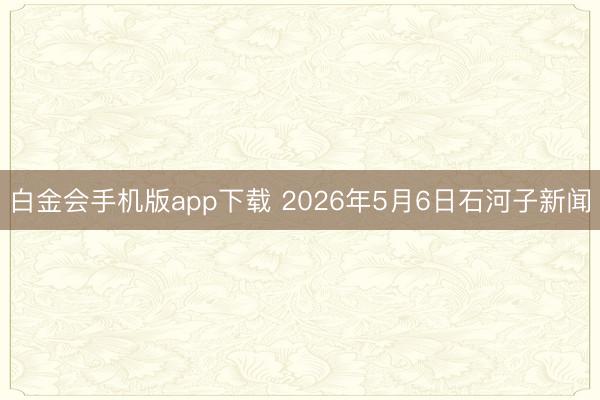 白金会手机版app下载 2026年5月6日石河子新闻
