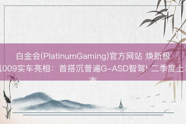 白金会(PlatinumGaming)官方网站 焕新极氪009实车亮相：首搭沉普遍G-ASD智驾! 二季度上市